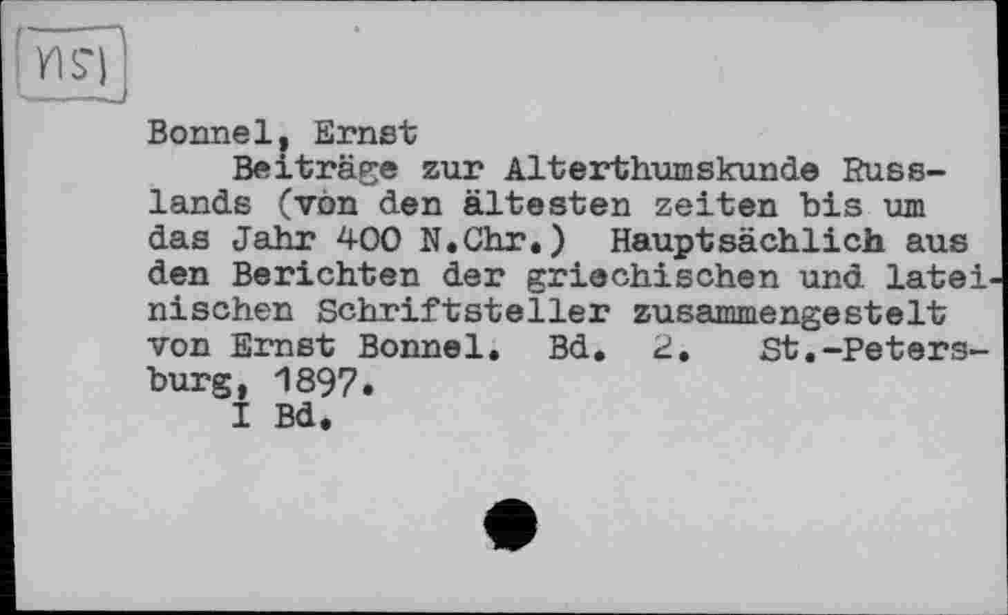 ﻿Bonne1, Ernst
Beiträge zur Alterthumskunde Russlands (von den ältesten Zeiten bis um das Jahr 400 N.Chr.) Hauptsächlich aus den Berichten der griechischen und latei nischen Schriftsteller zusammengestelt von Ernst Bonnei. Bd. 2.	St.-Peters-
burg, 1897.
I Bd.